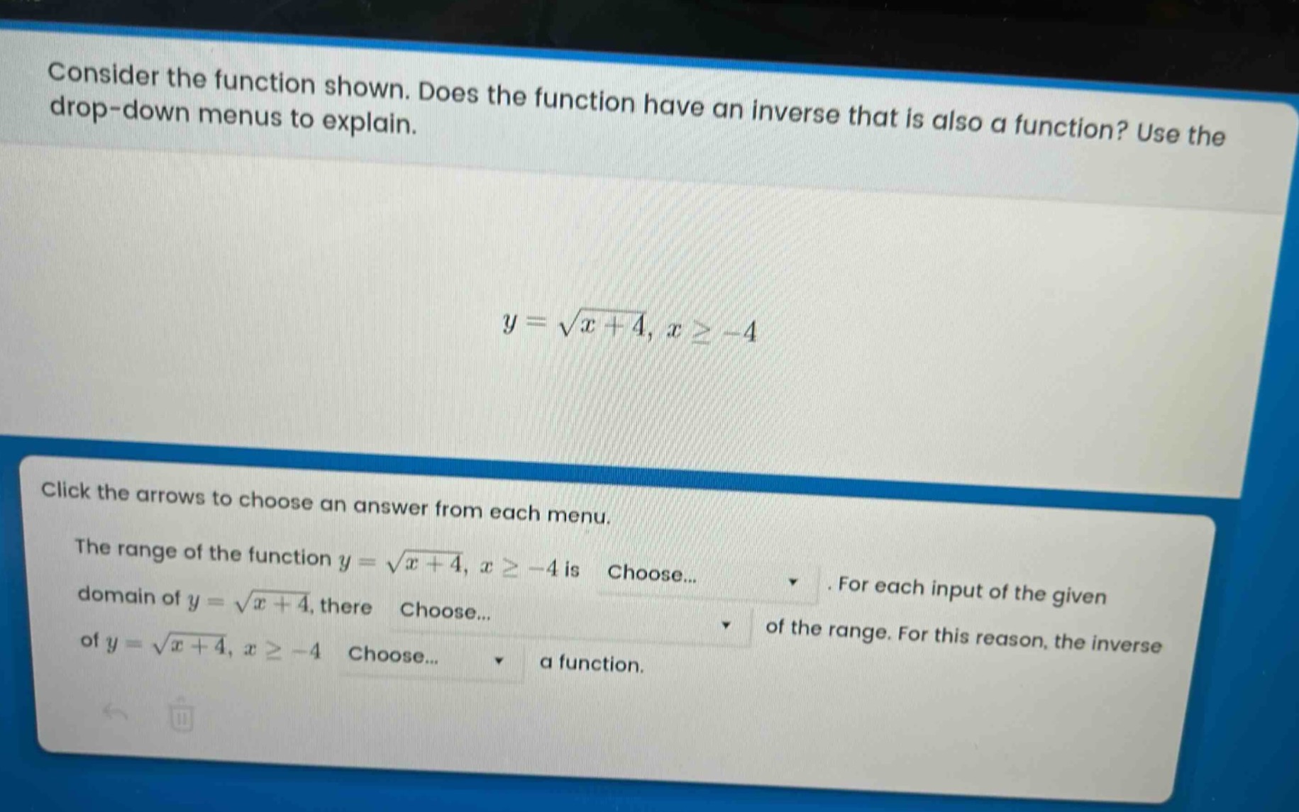 consider the function shown. does the function have an inverse that is also a function? use the drop - down menus to explain.\n\n$y = \\sqrt{x + 4}, x\\geq - 4$\n\nclick the arrows to choose an answer from each menu.\nthe range of the function $y = \\sqrt{x + 4}, x\\geq - 4$ is choose... . for each input of the given domain of $y = \\sqrt{x + 4}$, there choose... of the range. for this reason, the inverse of $y = \\sqrt{x + 4}, x\\geq - 4$ choose... a function.