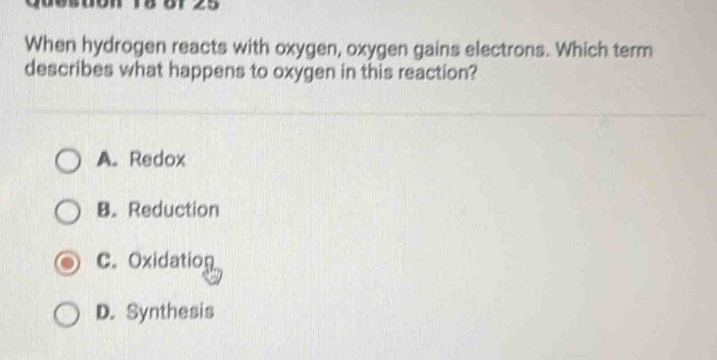 when hydrogen reacts with oxygen, oxygen gains electrons. which term describes what happens to oxygen in this reaction?\na. redox\nb. reduction\nc. oxidation\nd. synthesis