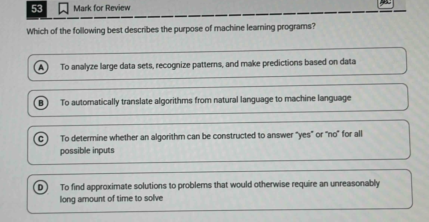 53 mark for review which of the following best describes the purpose of machine learning programs? a to analyze large data sets, recognize patterns, and make predictions based on data b to automatically translate algorithms from natural language to machine language c to determine whether an algorithm can be constructed to answer \yes\ or \no\ for all possible inputs d to find approximate solutions to problems that would otherwise require an unreasonably long amount of time to solve