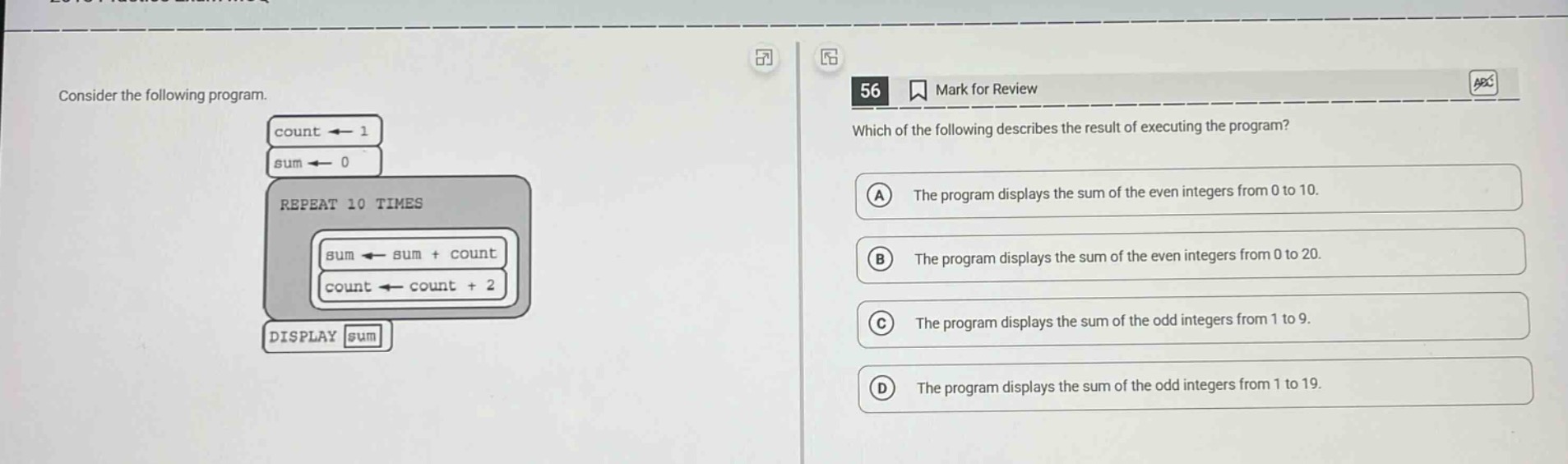 consider the following program.\ncount ← 1\nsum ← 0\nrepeat 10 times\nsum ← sum + count\ncount ← count + 2\ndisplay sum\n56 mark for review\nwhich of the following describes the result of executing the program?\na the program displays the sum of the even integers from 0 to 10.\nb the program displays the sum of the even integers from 0 to 20.\nc the program displays the sum of the odd integers from 1 to 9.\nd the program displays the sum of the odd integers from 1 to 19.