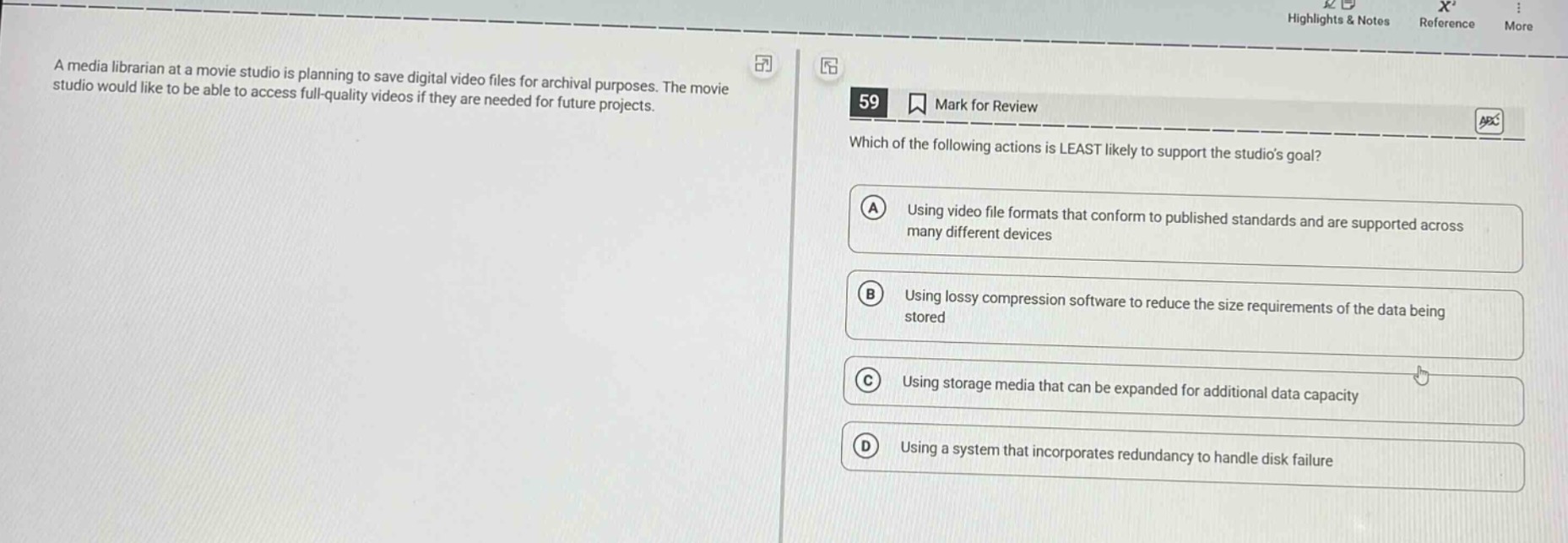 a media librarian at a movie studio is planning to save digital video files for archival purposes. the movie studio would like to be able to access full - quality videos if they are needed for future projects. 59 mark for review which of the following actions is least likely to support the studios goal? a using video file formats that conform to published standards and are supported across many different devices b using lossy compression software to reduce the size requirements of the data being stored c using storage media that can be expanded for additional data capacity d using a system that incorporates redundancy to handle disk failure