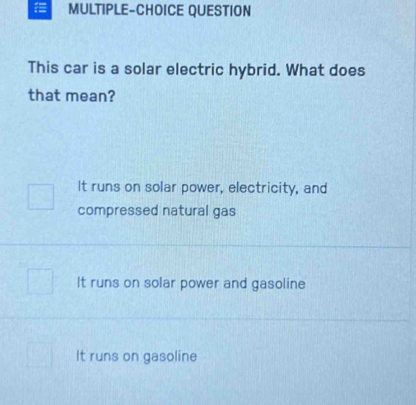 multiple - choice question\nthis car is a solar electric hybrid. what does that mean?\nit runs on solar power, electricity, and compressed natural gas\nit runs on solar power and gasoline\nit runs on gasoline