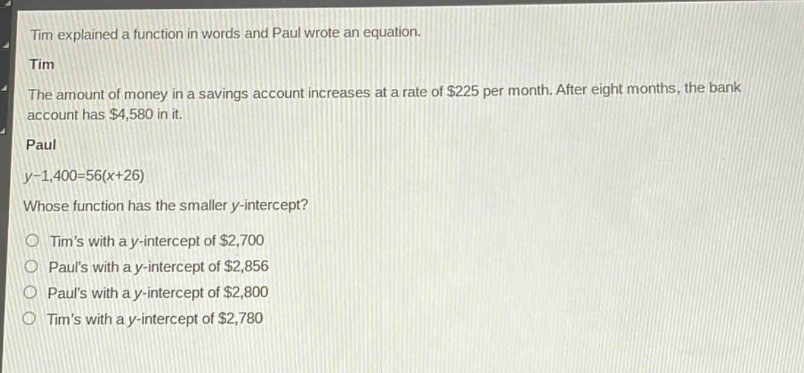 tim explained a function in words and paul wrote an equation.\ntim\nthe amount of money in a savings account increases at a rate of $225 per month. after eight months, the bank account has $4,580 in it.\npaul\ny - 1,400 = 56(x + 26)\nwhose function has the smaller y - intercept?\ntims with a y - intercept of $2,700\npauls with a y - intercept of $2,856\npauls with a y - intercept of $2,800\ntims with a y - intercept of $2,780