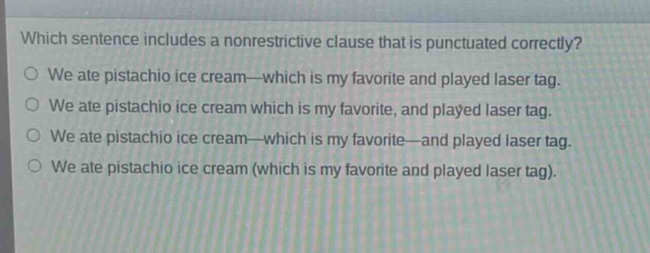 which sentence includes a nonrestrictive clause that is punctuated correctly?\no we ate pistachio ice cream—which is my favorite and played laser tag.\no we ate pistachio ice cream which is my favorite, and played laser tag.\no we ate pistachio ice cream—which is my favorite—and played laser tag.\no we ate pistachio ice cream (which is my favorite and played laser tag).