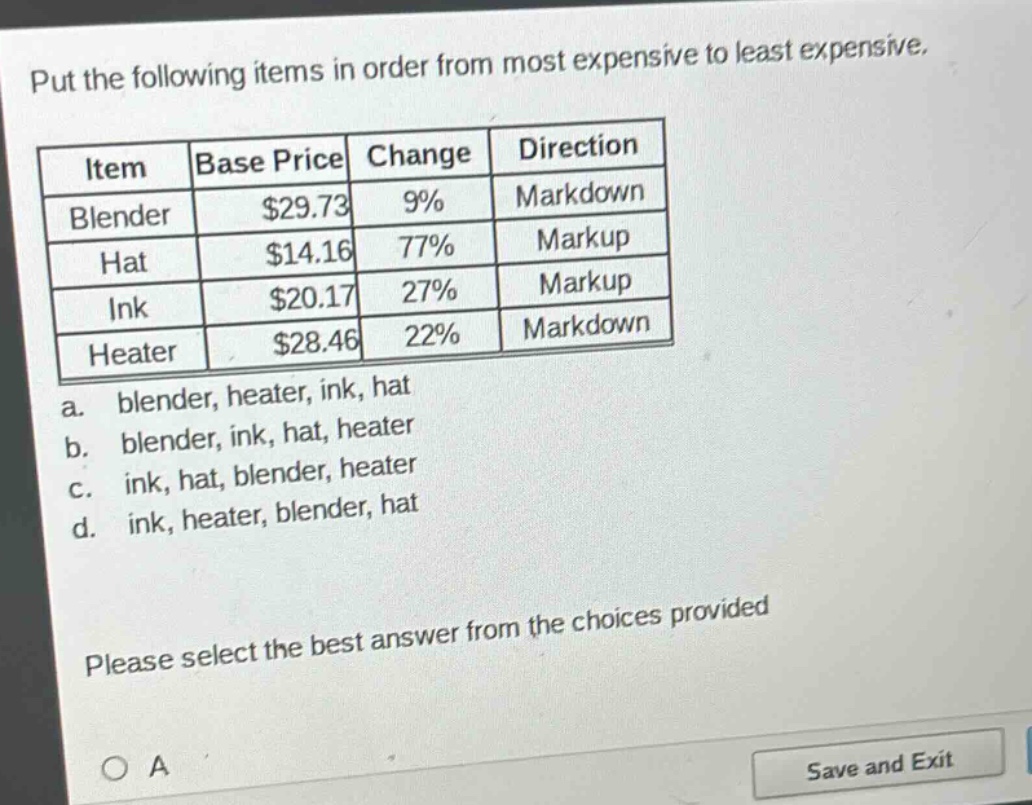 put the following items in order from most expensive to least expensive.\n| item | base price | change | direction |\n| blender | $29.73 | 9% | markdown |\n| hat | $14.16 | 77% | markup |\n| ink | $20.17 | 27% | markup |\n| heater | $28.46 | 22% | markdown |\na. blender, heater, ink, hat\nb. blender, ink, hat, heater\nc. ink, hat, blender, heater\nd. ink, heater, blender, hat\nplease select the best answer from the choices provided