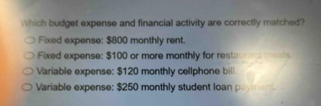 which budget expense and financial activity are correctly matched?\nfixed expense: $800 monthly rent.\nfixed expense: $100 or more monthly for restaurant meals.\nvariable expense: $120 monthly cellphone bill.\nvariable expense: $250 monthly student loan payment.