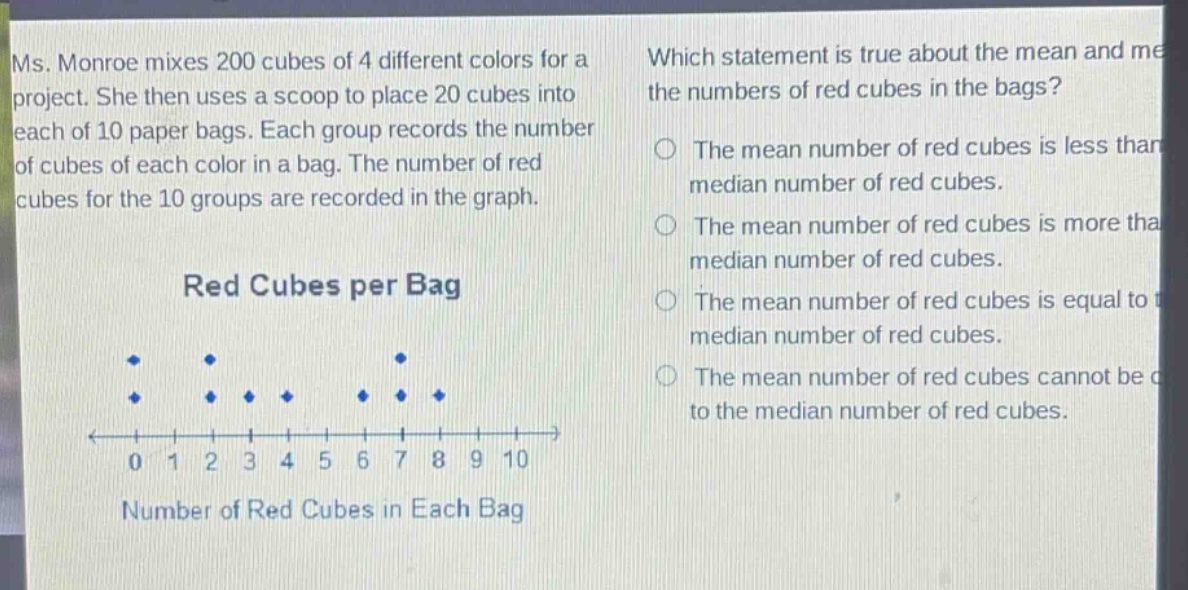 ms. monroe mixes 200 cubes of 4 different colors for a project. she then uses a scoop to place 20 cubes into each of 10 paper bags. each group records the number of cubes of each color in a bag. the number of red cubes for the 10 groups are recorded in the graph. which statement is true about the mean and median of the numbers of red cubes in the bags? the mean number of red cubes is less than the median number of red cubes. the mean number of red cubes is more than the median number of red cubes. the mean number of red cubes is equal to the median number of red cubes. the mean number of red cubes cannot be compared to the median number of red cubes. red cubes per bag 0 1 2 3 4 5 6 7 8 9 10 number of red cubes in each bag