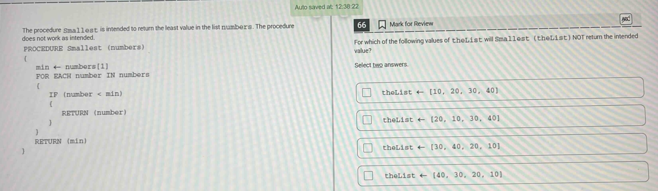 the procedure smallest is intended to return the least value in the list numbers. the procedure does not work as intended. procedure smallest (numbers) { min ← numbers1 for each number in numbers { if (number < min) { return (number) } } return (min) } 66 mark for review for which of the following values of thelist will smallest (thelist) not return the intended value? select two answers. thelist ← 10, 20, 30, 40 thelist ← 20, 10, 30, 40 thelist ← 30, 40, 20, 10 thelist ← 40, 30, 20, 10