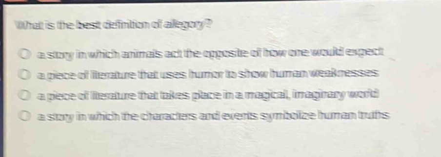 what is the best definition of allegory?\no a story in which animals act the opposite of how one would expect\no a piece of literature that uses humor to show human weaknesses\no a piece of literature that takes place in a magical, imaginary world\no a story in which the characters and events symbolize human truths