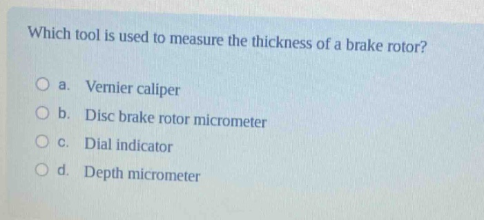 which tool is used to measure the thickness of a brake rotor?\no a. vernier caliper\no b. disc brake rotor micrometer\no c. dial indicator\no d. depth micrometer