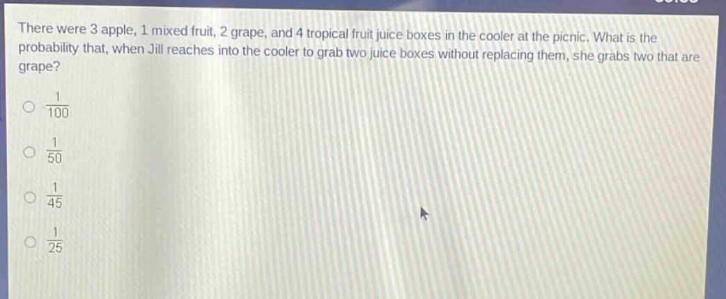 there were 3 apple, 1 mixed fruit, 2 grape, and 4 tropical fruit juice boxes in the cooler at the picnic. what is the probability that, when jill reaches into the cooler to grab two juice boxes without replacing them, she grabs two that are grape?\n$\frac{1}{100}$\n$\frac{1}{50}$\n$\frac{1}{45}$\n$\frac{1}{25}$