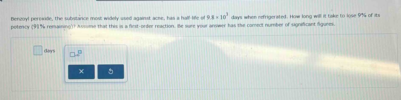 benzoyl peroxide, the substance most widely used against acne, has a half - life of 9.8×10³ days when refrigerated. how long will it take to lose 9% of its potency (91% remaining)? assume that this is a first - order reaction. be sure your answer has the correct number of significant figures.