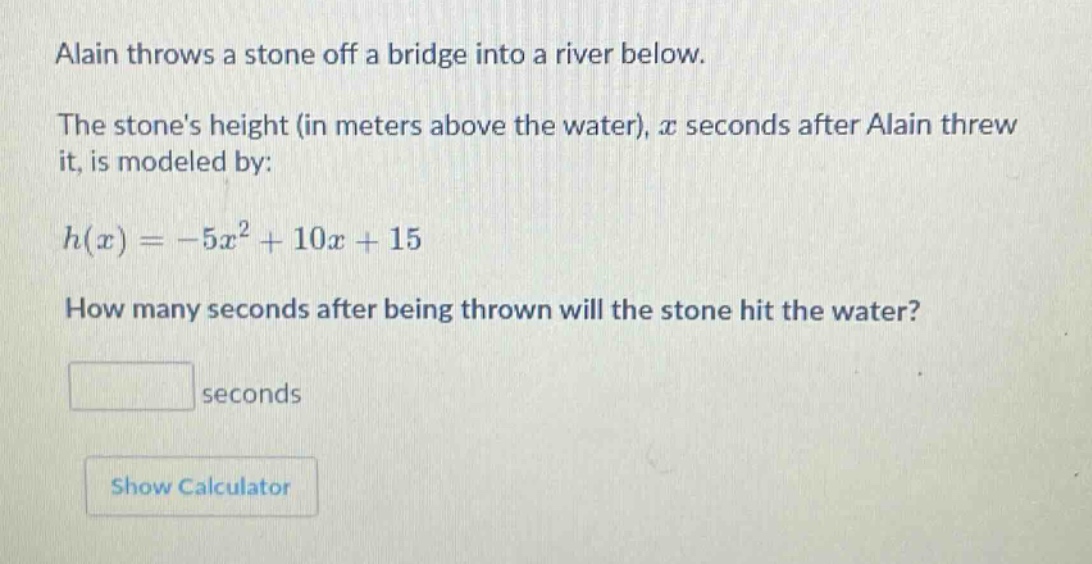 alain throws a stone off a bridge into a river below. the stones height (in meters above the water), $x$ seconds after alain threw it, is modeled by: $h(x)=-5x^{2}+10x + 15$. how many seconds after being thrown will the stone hit the water? seconds