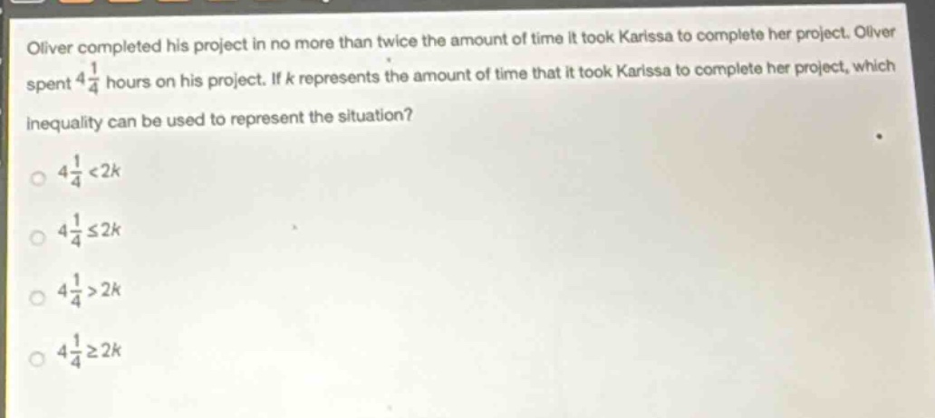 oliver completed his project in no more than twice the amount of time it took karissa to complete her project. oliver spent $4\frac{1}{4}$ hours on his project. if $k$ represents the amount of time that it took karissa to complete her project, which inequality can be used to represent the situation?\n$4\frac{1}{4}<2k$\n$4\frac{1}{4}leq2k$\n$4\frac{1}{4}>2k$\n$4\frac{1}{4}geq2k$
