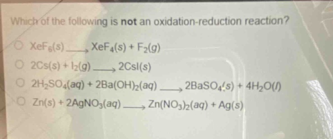which of the following is not an oxidation - reduction reaction?\nxef₆(s)→xef₄(s)+f₂(g)\n2cs(s)+i₂(g)→2csi(s)\n2h₂so₄(aq)+2ba(oh)₂(aq)→2baso₄(s)+4h₂o(l)\nzn(s)+2agno₃(aq)→zn(no₃)₂(aq)+ag(s)