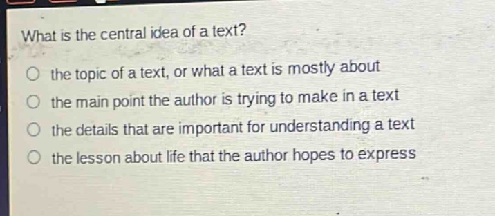 what is the central idea of a text?\no the topic of a text, or what a text is mostly about\no the main point the author is trying to make in a text\no the details that are important for understanding a text\no the lesson about life that the author hopes to express