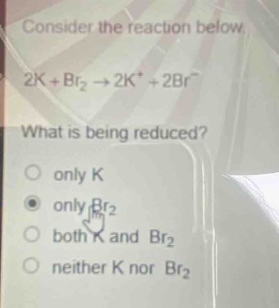 consider the reaction below.\n2k + br₂ → 2k⁺ + 2br⁻\nwhat is being reduced?\nonly k\nonly br₂\nboth k and br₂\nneither k nor br₂