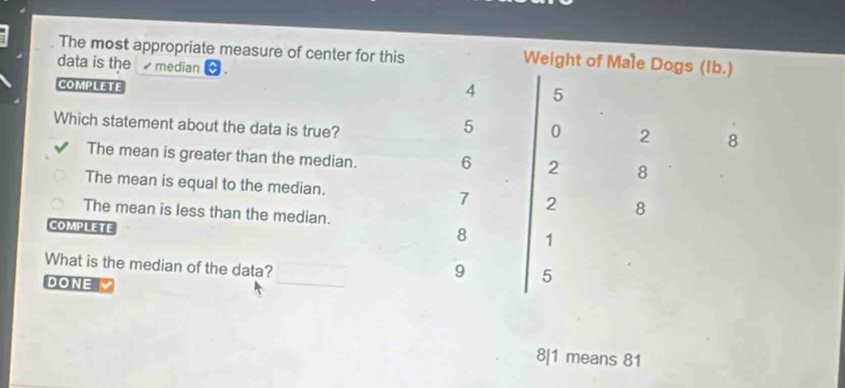 the most appropriate measure of center for this data is the median. complete which statement about the data is true? the mean is greater than the median. the mean is equal to the median. the mean is less than the median. complete what is the median of the data? done weight of male dogs (lb.) 4|5 5|0 2 8 6|2 8 7|2 8 8|1 9|5 8|1 means 81