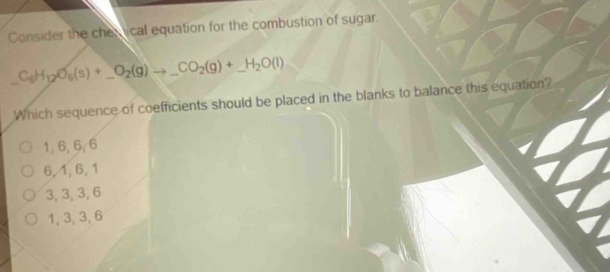consider the chemical equation for the combustion of sugar.\n_$c_{6}h_{12}o_{6}(s)$ + _$o_{2}(g)$ $\rightarrow$ _$co_{2}(g)$ + _$h_{2}o(l)$\nwhich sequence of coefficients should be placed in the blanks to balance this equation?\no 1,6,6,6\no 6,1,6,1\no 3,3,3,6\no 1,3,3,6