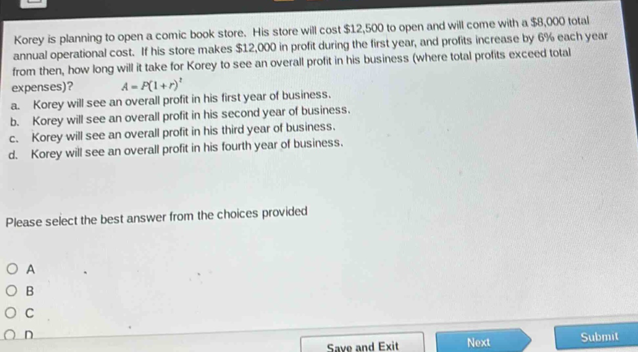 korey is planning to open a comic - book store. his store will cost $12,500 to open and will come with a $8,000 total annual operational cost. if his store makes $12,000 in profit during the first year, and profits increase by 6% each year from then, how long will it take for korey to see an overall profit in his business (where total profits exceed total expenses)? $a = p(1 + r)^t$ a. korey will see an overall profit in his first year of business. b. korey will see an overall profit in his second year of business. c. korey will see an overall profit in his third year of business. d. korey will see an overall profit in his fourth year of business. please select the best answer from the choices provided