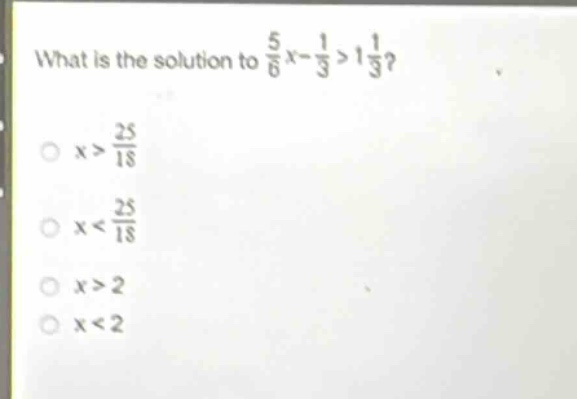 what is the solution to $\frac{5}{6}x - \frac{1}{3}>1\frac{1}{3}$?\n$x>\frac{25}{18}$\n$x<\frac{25}{18}$\n$x > 2$\n$x < 2$