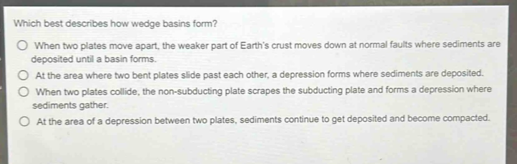 which best describes how wedge basins form?\nwhen two plates move apart, the weaker part of earth’s crust moves down at normal faults where sediments are deposited until a basin forms.\nat the area where two bent plates slide past each other, a depression forms where sediments are deposited.\nwhen two plates collide, the non - subducting plate scrapes the subducting plate and forms a depression where sediments gather.\nat the area of a depression between two plates, sediments continue to get deposited and become compacted.