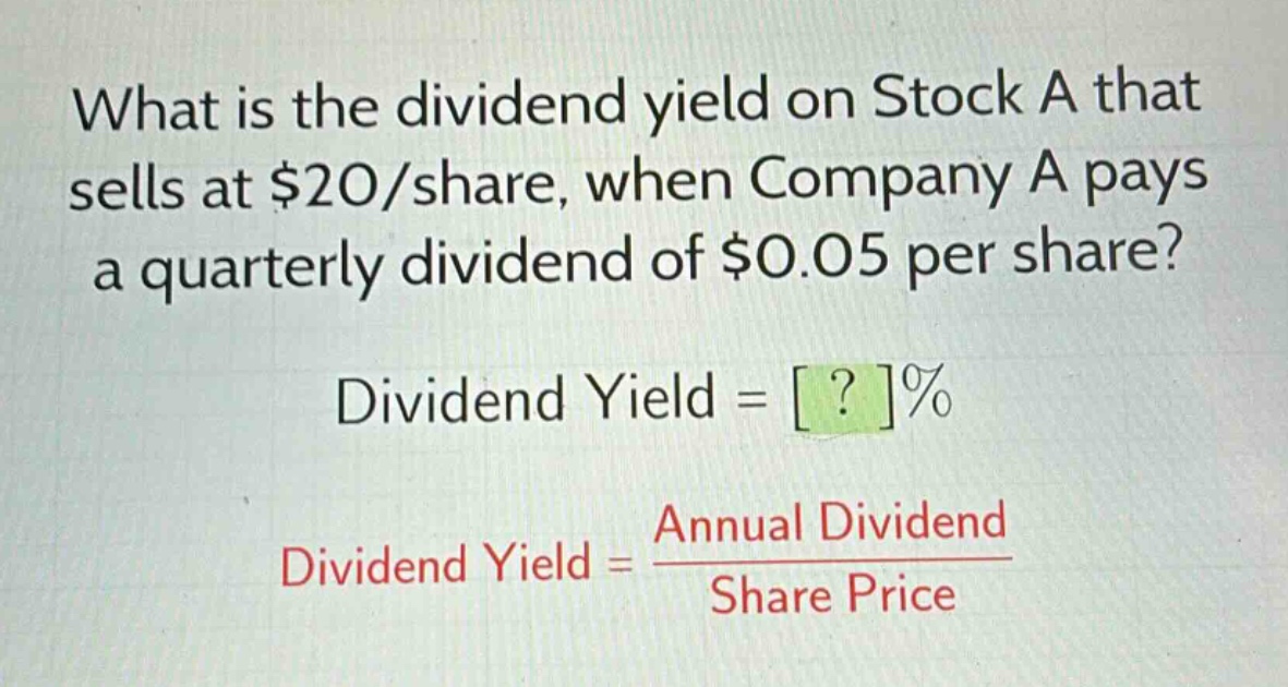 what is the dividend yield on stock a that sells at $20/share, when company a pays a quarterly dividend of $0.05 per share?\ndividend yield = ?%\ndividend yield = \\frac{annual dividend}{share price}