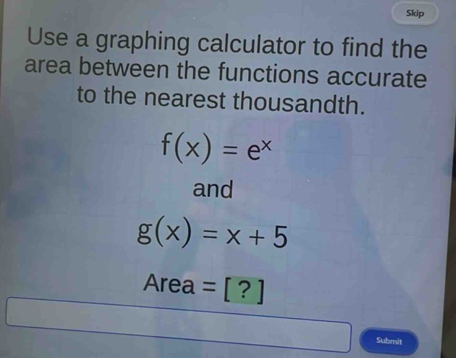 use a graphing calculator to find the area between the functions accurate to the nearest thousandth.\nf(x) = e^x\nand\ng(x) = x + 5\narea = ?
