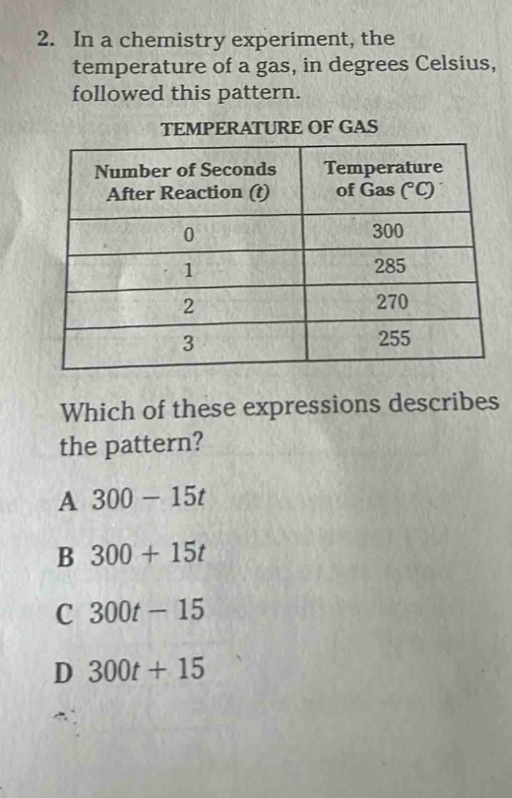 2. in a chemistry experiment, the temperature of a gas, in degrees celsius, followed this pattern.\ntemperature of gas\n| number of seconds after reaction (t) | temperature of gas (°c) |\n| ---- | ---- |\n| 0 | 300 |\n| 1 | 285 |\n| 2 | 270 |\n| 3 | 255 |\nwhich of these expressions describes the pattern?\na 300 - 15t\nb 300 + 15t\nc 300t - 15\nd 300t + 15