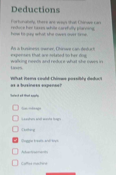 deductions\nfortunately, there are ways that chinwe can reduce her taxes while carefully planning how to pay what she owes over time.\nas a business owner, chinwe can deduct expenses that are related to her dog - walking needs and reduce what she owes in taxes.\nwhat items could chinwe possibly deduct as a business expense?\nselect all that apply.\ngas mileage\nleashes and waste bags\nclothing\ndoggie treats and toys\nadvertisements\ncoffee machine