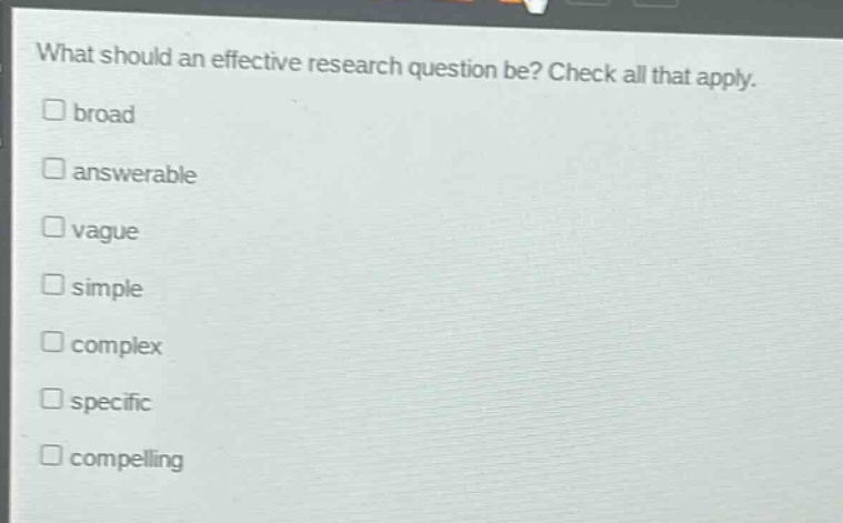 what should an effective research question be? check all that apply.\nbroad\nanswerable\nvague\nsimple\ncomplex\nspecific\ncompelling