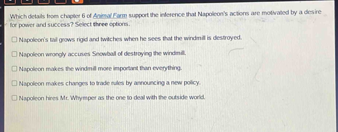 which details from chapter 6 of animal farm support the inference that napoleons actions are motivated by a desire for power and success? select three options.\n□ napoleons tail grows rigid and twitches when he sees that the windmill is destroyed.\n□ napoleon wrongly accuses snowball of destroying the windmill.\n□ napoleon makes the windmill more important than everything.\n□ napoleon makes changes to trade rules by announcing a new policy.\n□ napoleon hires mr. whymper as the one to deal with the outside world.