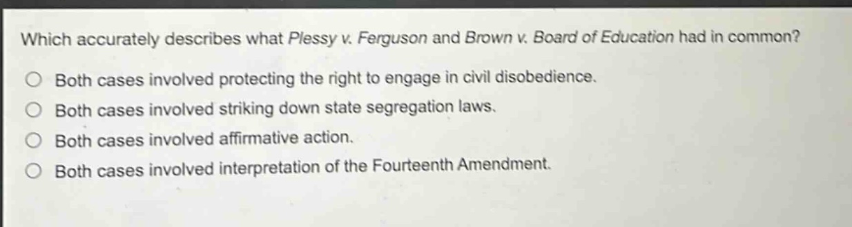 which accurately describes what plessy v. ferguson and brown v. board of education had in common?\no both cases involved protecting the right to engage in civil disobedience.\no both cases involved striking down state segregation laws.\no both cases involved affirmative action.\no both cases involved interpretation of the fourteenth amendment.
