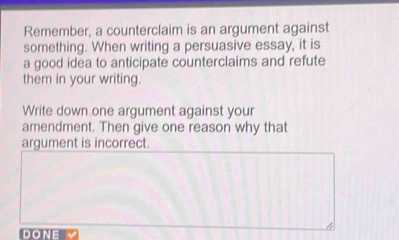 remember, a counterclaim is an argument against something. when writing a persuasive essay, it is a good idea to anticipate counterclaims and refute them in your writing.\nwrite down one argument against your amendment. then give one reason why that argument is incorrect.
