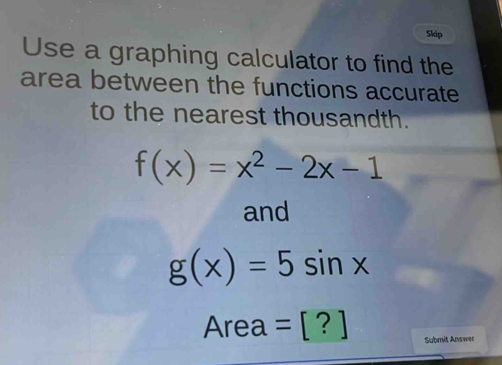 use a graphing calculator to find the area between the functions accurate to the nearest thousandth.\nf(x)=x^{2}-2x - 1\nand\ng(x)=5sin x\narea = ?