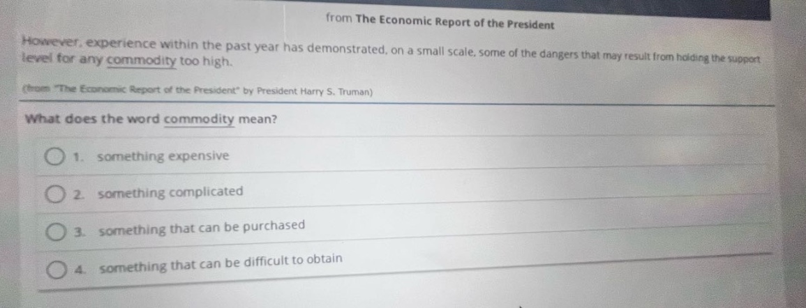 from the economic report of the president\nhowever, experience within the past year has demonstrated, on a small scale, some of the dangers that may result from holding the support level for any commodity too high.\n(from the economic report of the president by president harry s. truman)\nwhat does the word commodity mean?\n1. something expensive\n2. something complicated\n3. something that can be purchased\n4. something that can be difficult to obtain