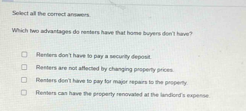 select all the correct answers. which two advantages do renters have that home buyers don’t have? renters don’t have to pay a security deposit. renters are not affected by changing property prices. renters don’t have to pay for major repairs to the property. renters can have the property renovated at the landlord’s expense.