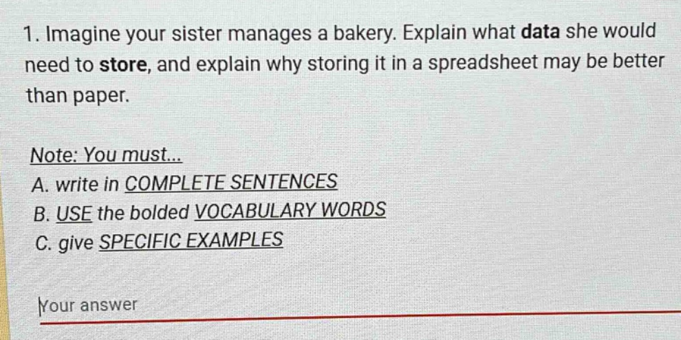 1. imagine your sister manages a bakery. explain what data she would need to store, and explain why storing it in a spreadsheet may be better than paper.\n\nnote: you must...\na. write in complete sentences\nb. use the bolded vocabulary words\nc. give specific examples\n\nyour answer