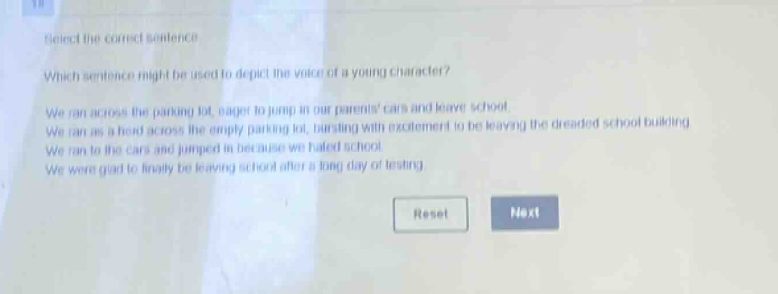 select the correct sentence. which sentence might be used to depict the voice of a young character? we ran across the parking lot, eager to jump in our parents cars and leave school. we ran as a herd across the empty parking lot, bursting with excitement to be leaving the dreaded school building. we ran to the cars and jumped in because we hated school. we were glad to finally be leaving school after a long day of testing.