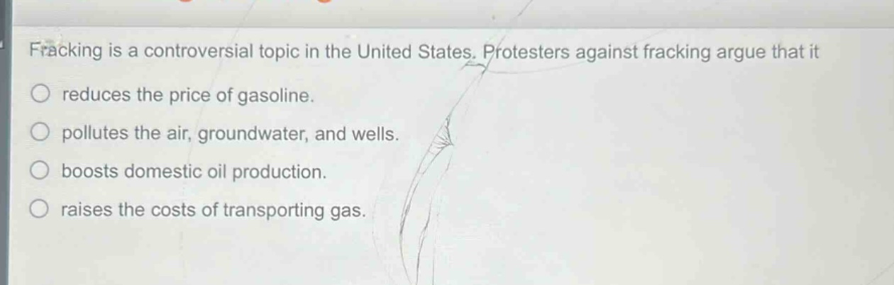 fracking is a controversial topic in the united states. protesters against fracking argue that it\nreduces the price of gasoline.\npollutes the air, groundwater, and wells.\nboosts domestic oil production.\nraises the costs of transporting gas.