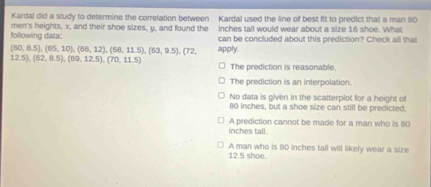 kardal did a study to determine the correlation between mens heights, x, and their shoe sizes, y, and found the following data: (60, 8.5), (65, 10), (66, 12), (68, 11.5), (63, 9.5), (72, 12.5), (62, 8.5), (69, 12.5), (70, 11.5). kardal used the line of best fit to predict that a man 80 inches tall would wear about a size 16 shoe. what can be concluded about this prediction? check all that apply. the prediction is reasonable. the prediction is an interpolation. no data is given in the scatter - plot for a height of 80 inches, but a shoe size can still be predicted. a prediction cannot be made for a man who is 80 inches tall. a man who is 80 inches tall will likely wear a size 12.5 shoe.