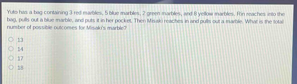 yuto has a bag containing 3 red marbles, 5 blue marbles, 2 green marbles, and 8 yellow marbles. rin reaches into the bag, pulls out a blue marble, and puts it in her pocket. then misaki reaches in and pulls out a marble. what is the total number of possible outcomes for misakis marble?\n13\n14\n17\n18