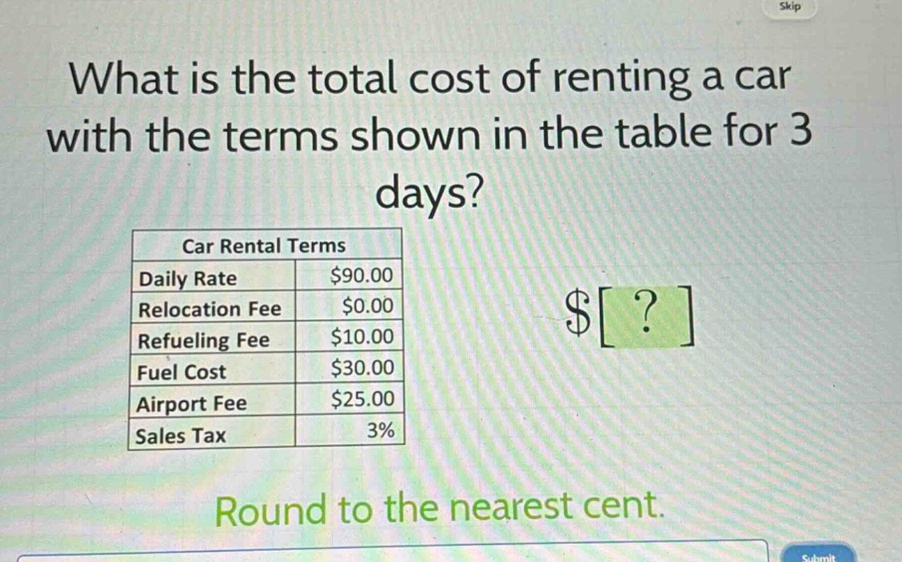 what is the total cost of renting a car with the terms shown in the table for 3 days?\ncar rental terms\ndaily rate $90.00\nrelocation fee $0.00\nrefueling fee $10.00\nfuel cost $30.00\nairport fee $25.00\nsales tax 3%\nround to the nearest cent.
