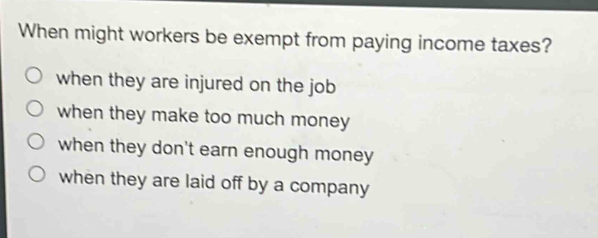 when might workers be exempt from paying income taxes?\nwhen they are injured on the job\nwhen they make too much money\nwhen they don’t earn enough money\nwhen they are laid off by a company