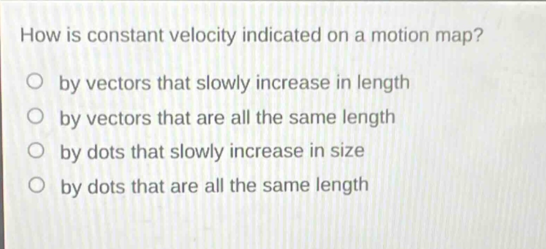 how is constant velocity indicated on a motion map?\no by vectors that slowly increase in length\no by vectors that are all the same length\no by dots that slowly increase in size\no by dots that are all the same length