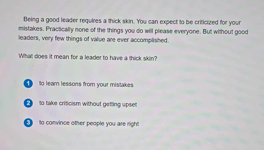 being a good leader requires a thick skin. you can expect to be criticized for your mistakes. practically none of the things you do will please everyone. but without good leaders, very few things of value are ever accomplished.\nwhat does it mean for a leader to have a thick skin?\n1 to learn lessons from your mistakes\n2 to take criticism without getting upset\n3 to convince other people you are right