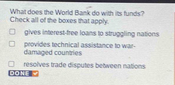 what does the world bank do with its funds? check all of the boxes that apply. gives interest - free loans to struggling nations provides technical assistance to war - damaged countries resolves trade disputes between nations done