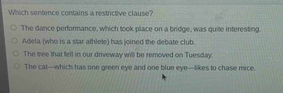 which sentence contains a restrictive clause?\nthe dance performance, which took place on a bridge, was quite interesting.\nadela (who is a star athlete) has joined the debate club.\nthe tree that fell in our driveway will be removed on tuesday.\nthe cat—which has one green eye and one blue eye—likes to chase mice.