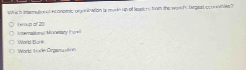 which international economic organization is made up of leaders from the worlds largest economies?\ngroup of 20\ninternational monetary fund\nworld bank\nworld trade organization