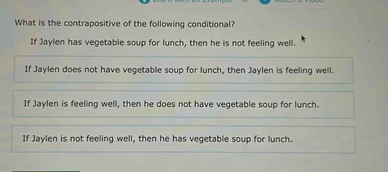 what is the contrapositive of the following conditional? if jaylen has vegetable soup for lunch, then he is not feeling well. if jaylen does not have vegetable soup for lunch, then jaylen is feeling well. if jaylen is feeling well, then he does not have vegetable soup for lunch. if jaylen is not feeling well, then he has vegetable soup for lunch.